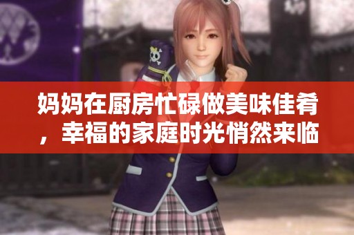 妈妈在厨房忙碌做美味佳肴，幸福的家庭时光悄然来临