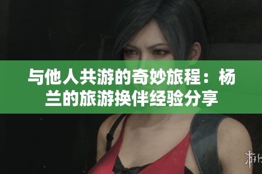 与他人共游的奇妙旅程：杨兰的旅游换伴经验分享