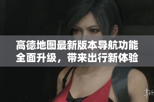 高德地图最新版本导航功能全面升级，带来出行新体验