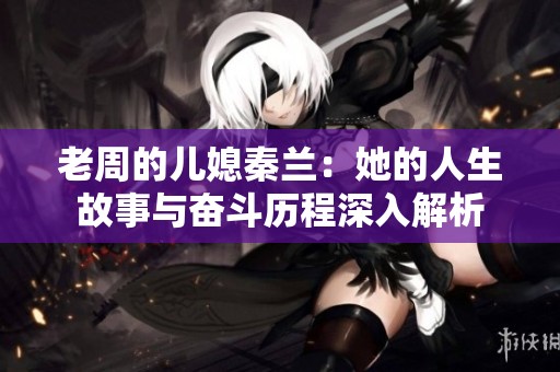 老周的儿媳秦兰：她的人生故事与奋斗历程深入解析