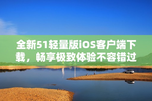 全新51轻量版iOS客户端下载，畅享极致体验不容错过