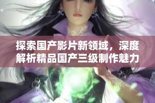 探索国产影片新领域，深度解析精品国产三级制作魅力