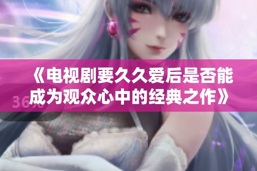 《电视剧要久久爱后是否能成为观众心中的经典之作》