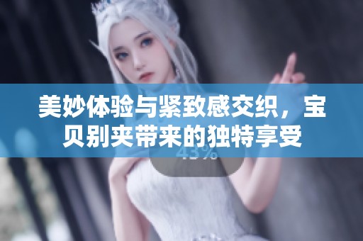 美妙体验与紧致感交织，宝贝别夹带来的独特享受