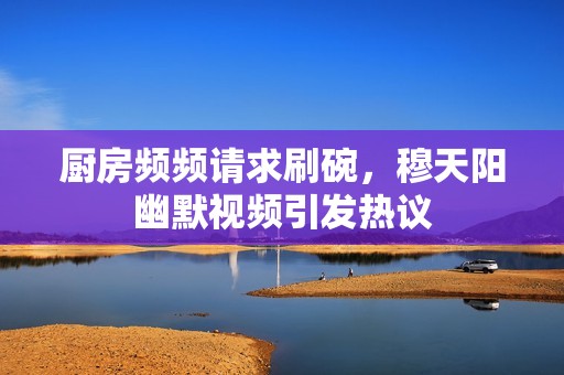 厨房频频请求刷碗，穆天阳幽默视频引发热议