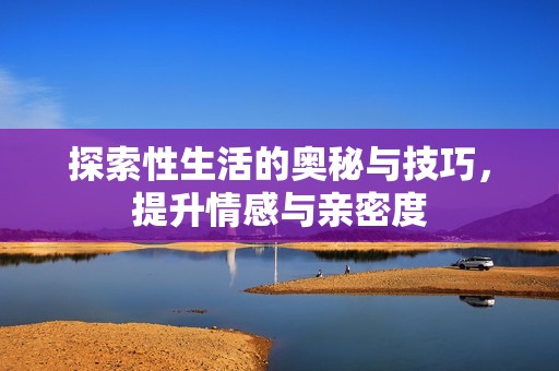 探索性生活的奥秘与技巧，提升情感与亲密度