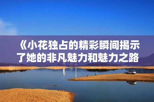 《小花独占的精彩瞬间揭示了她的非凡魅力和魅力之路》