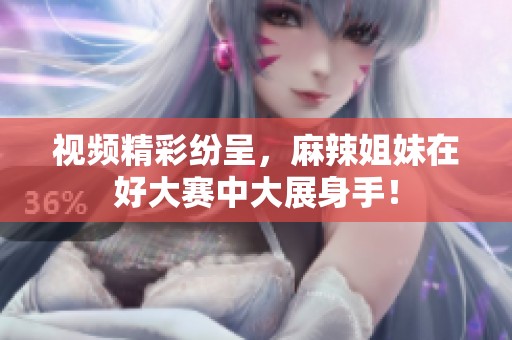 视频精彩纷呈，麻辣姐妹在好大赛中大展身手！