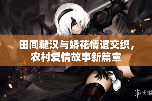 田间糙汉与娇花情谊交织，农村爱情故事新篇章