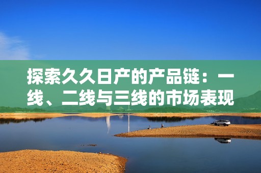 探索久久日产的产品链：一线、二线与三线的市场表现分析