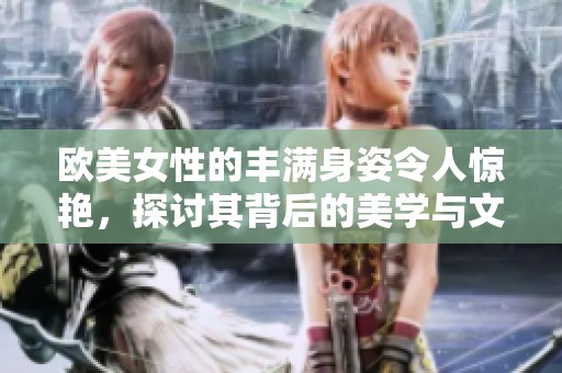 欧美女性的丰满身姿令人惊艳，探讨其背后的美学与文化意义