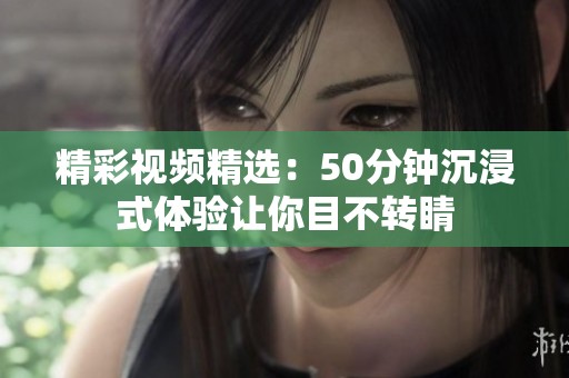 精彩视频精选：50分钟沉浸式体验让你目不转睛