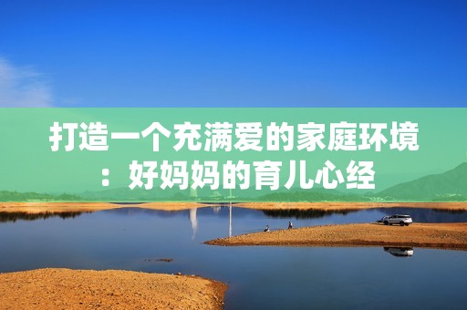 打造一个充满爱的家庭环境：好妈妈的育儿心经