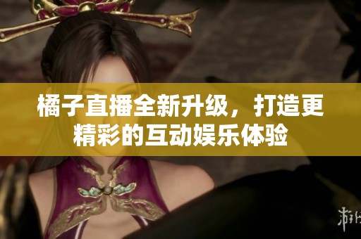 橘子直播全新升级，打造更精彩的互动娱乐体验