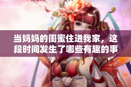 当妈妈的闺蜜住进我家，这段时间发生了哪些有趣的事情
