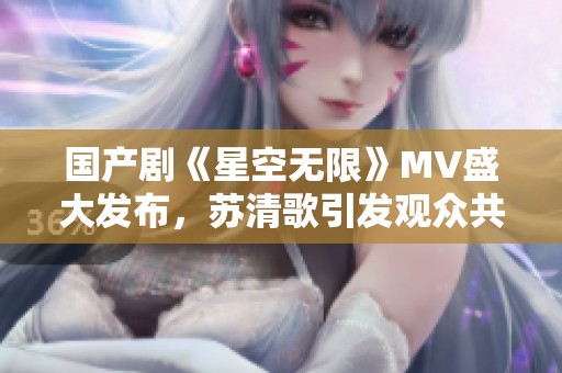 国产剧《星空无限》MV盛大发布，苏清歌引发观众共鸣