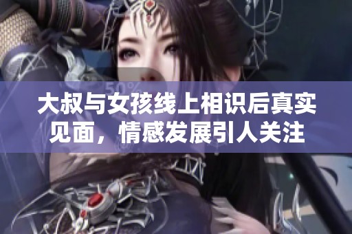 大叔与女孩线上相识后真实见面，情感发展引人关注