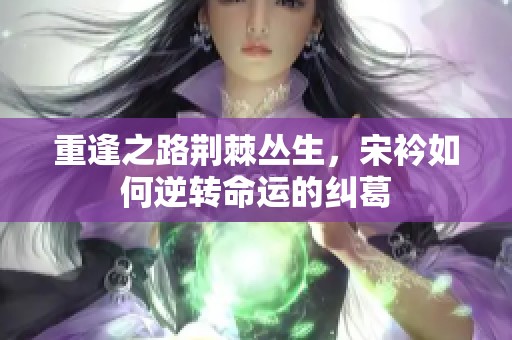重逢之路荆棘丛生，宋衿如何逆转命运的纠葛