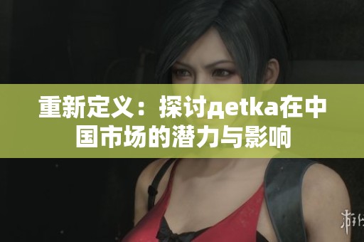 重新定义：探讨дetka在中国市场的潜力与影响