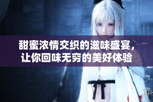 甜蜜浓情交织的滋味盛宴，让你回味无穷的美好体验