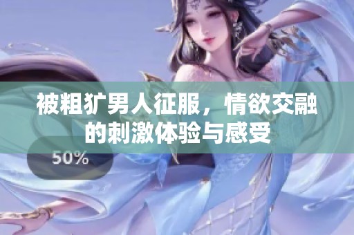 被粗犷男人征服，情欲交融的刺激体验与感受