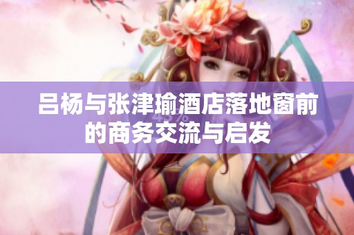 吕杨与张津瑜酒店落地窗前的商务交流与启发