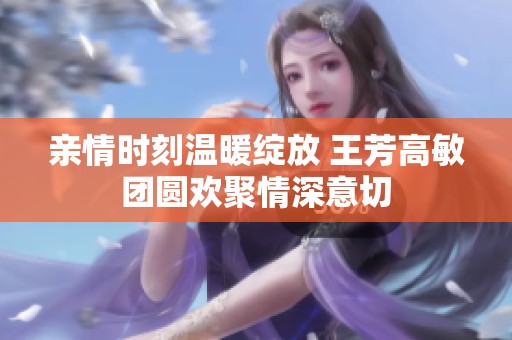 亲情时刻温暖绽放 王芳高敏团圆欢聚情深意切