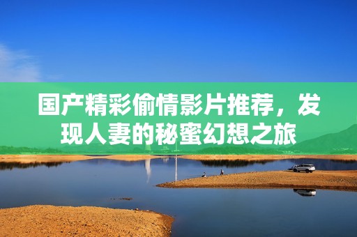 国产精彩偷情影片推荐，发现人妻的秘蜜幻想之旅