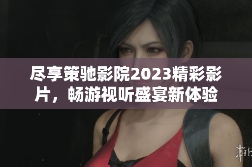 尽享策驰影院2023精彩影片，畅游视听盛宴新体验
