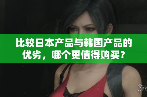 比较日本产品与韩国产品的优劣，哪个更值得购买？