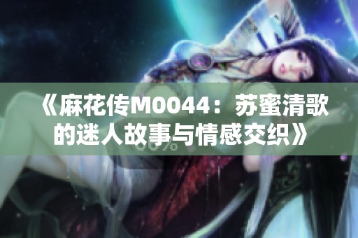 《麻花传M0044：苏蜜清歌的迷人故事与情感交织》
