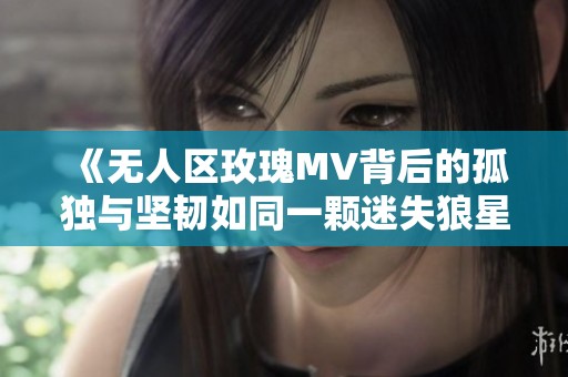 《无人区玫瑰MV背后的孤独与坚韧如同一颗迷失狼星》