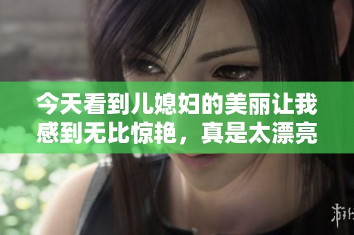 今天看到儿媳妇的美丽让我感到无比惊艳，真是太漂亮了