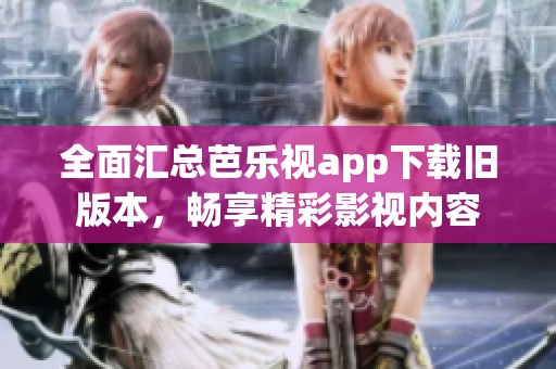 全面汇总芭乐视app下载旧版本，畅享精彩影视内容