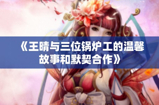 《王晴与三位锅炉工的温馨故事和默契合作》