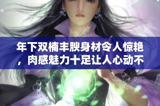年下双楠丰腴身材令人惊艳，肉感魅力十足让人心动不已
