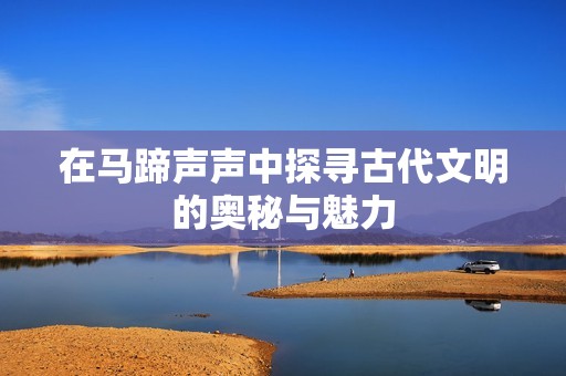 在马蹄声声中探寻古代文明的奥秘与魅力