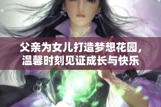 父亲为女儿打造梦想花园，温馨时刻见证成长与快乐