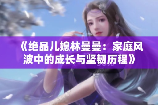 《绝品儿媳林曼曼：家庭风波中的成长与坚韧历程》