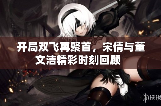 开局双飞再聚首，宋倩与董文洁精彩时刻回顾  