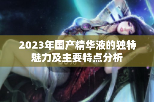 2023年国产精华液的独特魅力及主要特点分析