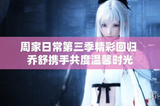 周家日常第三季精彩回归 乔舒携手共度温馨时光