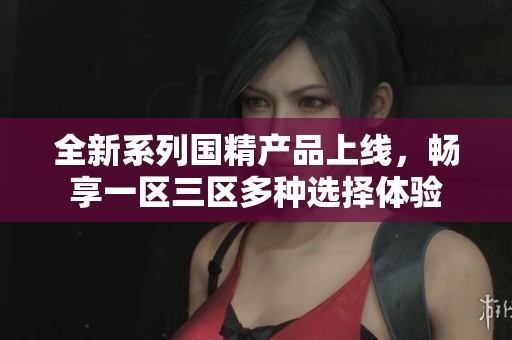全新系列国精产品上线，畅享一区三区多种选择体验