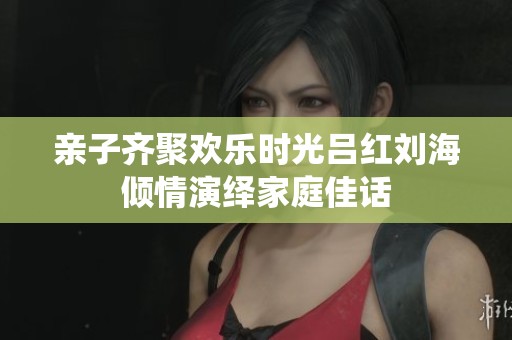 亲子齐聚欢乐时光吕红刘海倾情演绎家庭佳话
