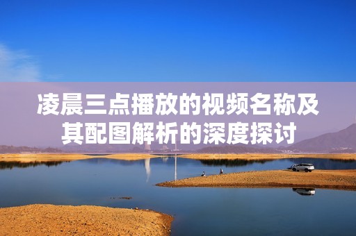 凌晨三点播放的视频名称及其配图解析的深度探讨