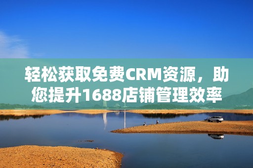 轻松获取免费CRM资源，助您提升1688店铺管理效率