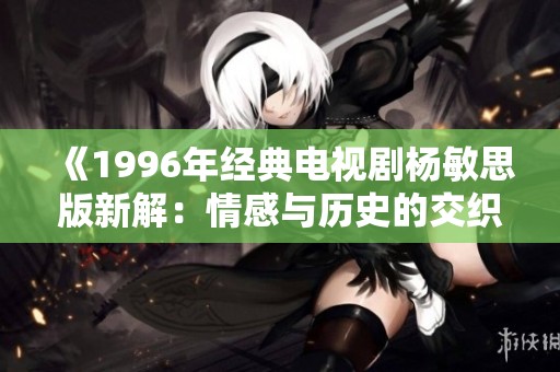 《1996年经典电视剧杨敏思版新解：情感与历史的交织》