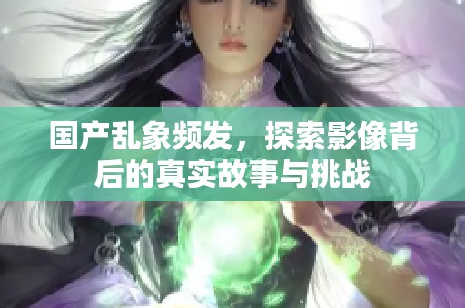 国产乱象频发，探索影像背后的真实故事与挑战