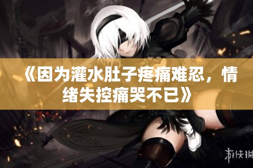 《因为灌水肚子疼痛难忍，情绪失控痛哭不已》