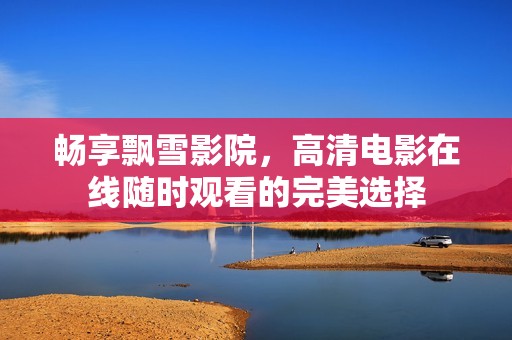 畅享飘雪影院，高清电影在线随时观看的完美选择